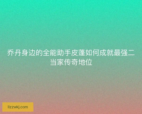 乔丹身边的全能助手皮蓬如何成就最强二当家传奇地位