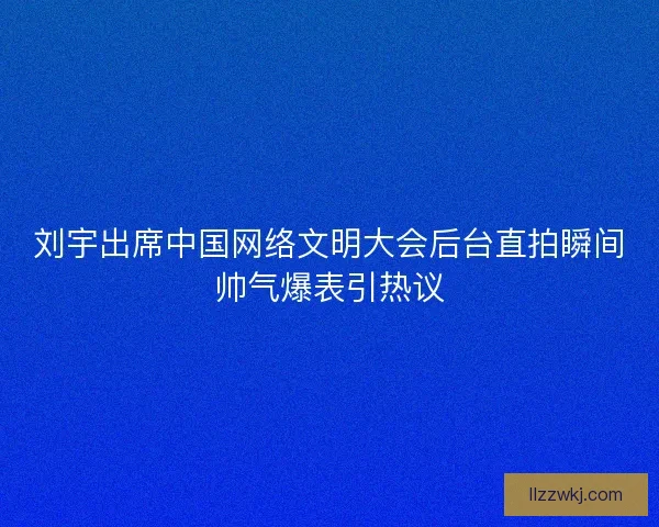 刘宇出席中国网络文明大会后台直拍瞬间帅气爆表引热议