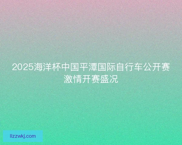 2025海洋杯中国平潭国际自行车公开赛激情开赛盛况