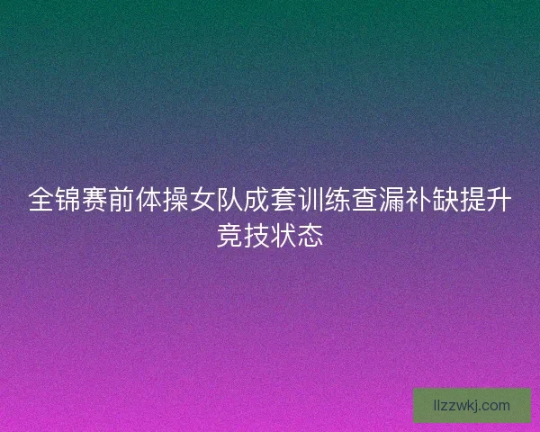 全锦赛前体操女队成套训练查漏补缺提升竞技状态