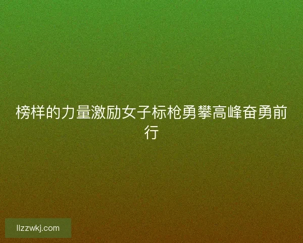 榜样的力量激励女子标枪勇攀高峰奋勇前行