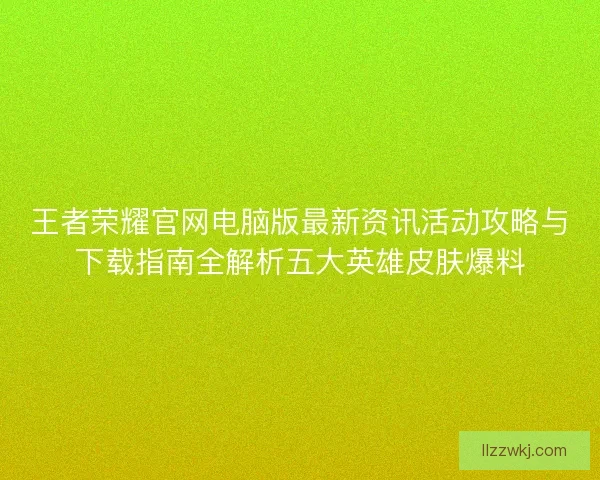 王者荣耀官网电脑版最新资讯活动攻略与下载指南全解析五大英雄皮肤爆料 王者荣耀官网电脑版最新资讯活动攻略与下载指南全解析五大英雄皮肤爆料