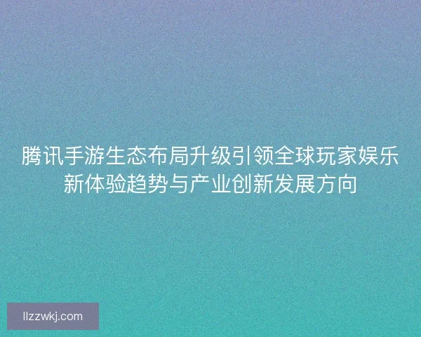 腾讯手游生态布局升级引领全球玩家娱乐新体验趋势与产业创新发展方向