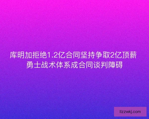 库明加拒绝1.2亿合同坚持争取2亿顶薪 勇士战术体系成合同谈判障碍