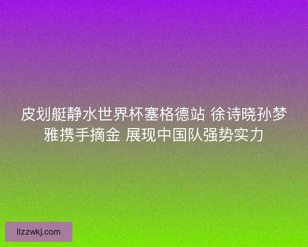 皮划艇静水世界杯塞格德站 徐诗晓孙梦雅携手摘金 展现中国队强势实力