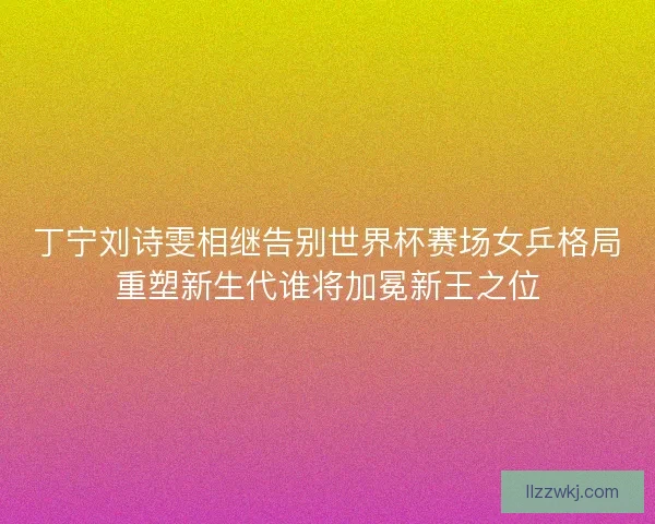 丁宁刘诗雯相继告别世界杯赛场女乒格局重塑新生代谁将加冕新王之位