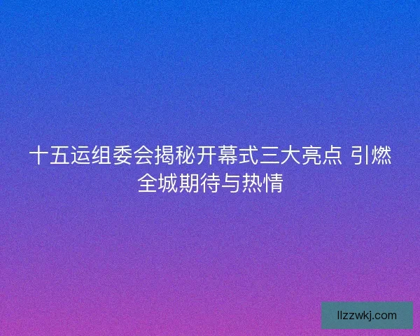 十五运组委会揭秘开幕式三大亮点 引燃全城期待与热情