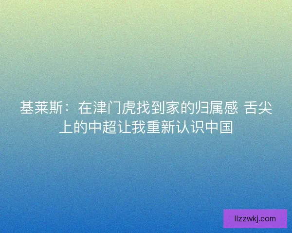 基莱斯：在津门虎找到家的归属感 舌尖上的中超让我重新认识中国