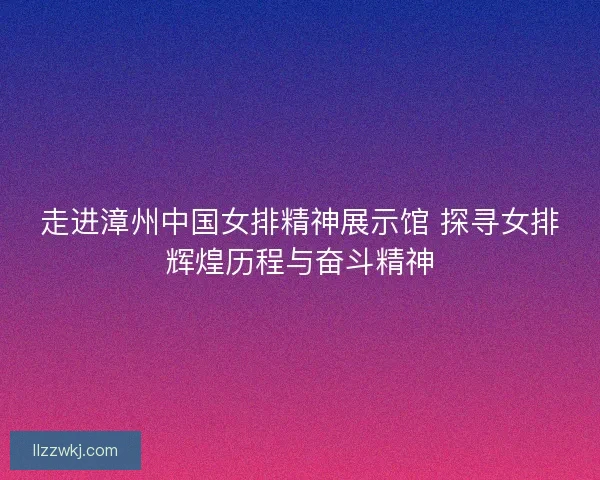 走进漳州中国女排精神展示馆 探寻女排辉煌历程与奋斗精神 走进漳州中国女排精神展示馆 探寻女排辉煌历程与奋斗精神