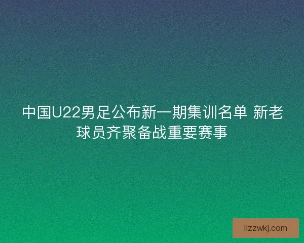 中国U22男足公布新一期集训名单 新老球员齐聚备战重要赛事 中国U22男足公布新一期集训名单 新老球员齐聚备战重要赛事