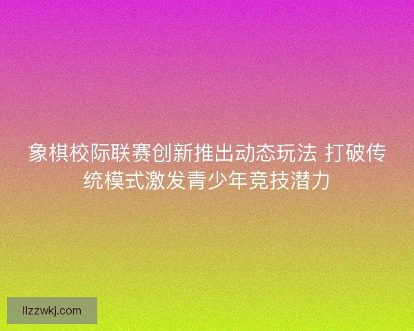 象棋校际联赛创新推出动态玩法 打破传统模式激发青少年竞技潜力