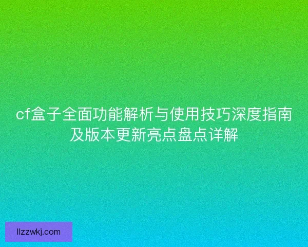 cf盒子全面功能解析与使用技巧深度指南及版本更新亮点盘点详解