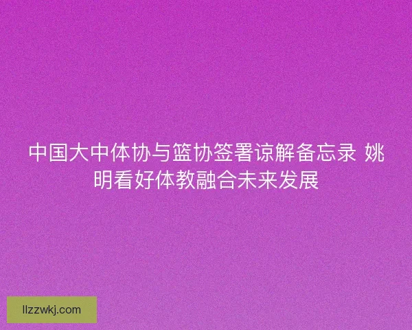 中国大中体协与篮协签署谅解备忘录 姚明看好体教融合未来发展