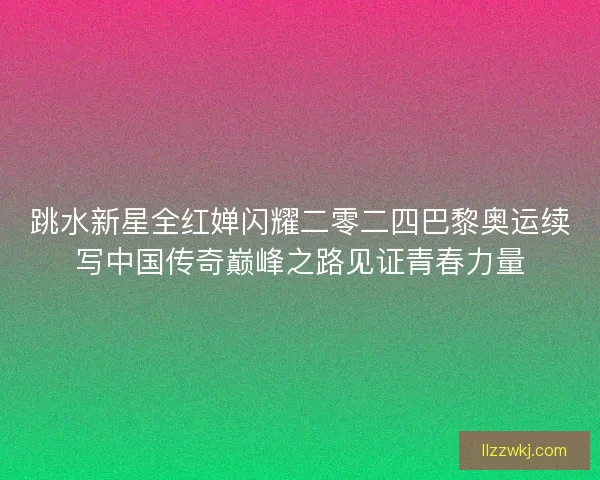 跳水新星全红婵闪耀二零二四巴黎奥运续写中国传奇巅峰之路见证青春力量
