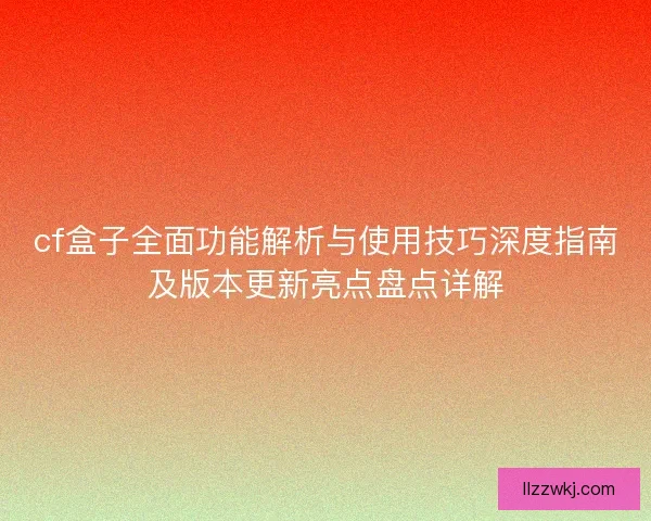 cf盒子全面功能解析与使用技巧深度指南及版本更新亮点盘点详解