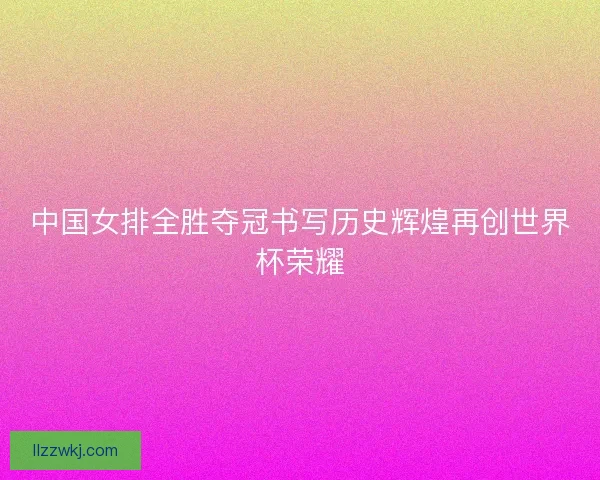 中国女排全胜夺冠书写历史辉煌再创世界杯荣耀