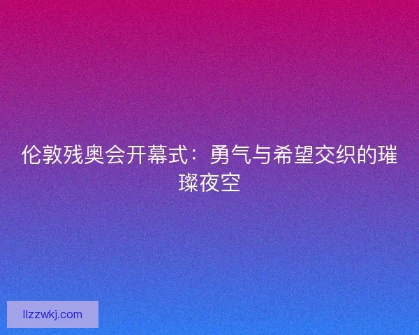 伦敦残奥会开幕式：勇气与希望交织的璀璨夜空
