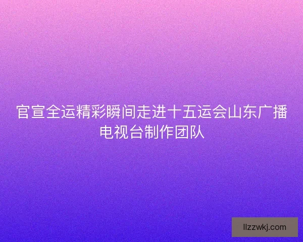官宣全运精彩瞬间走进十五运会山东广播电视台制作团队