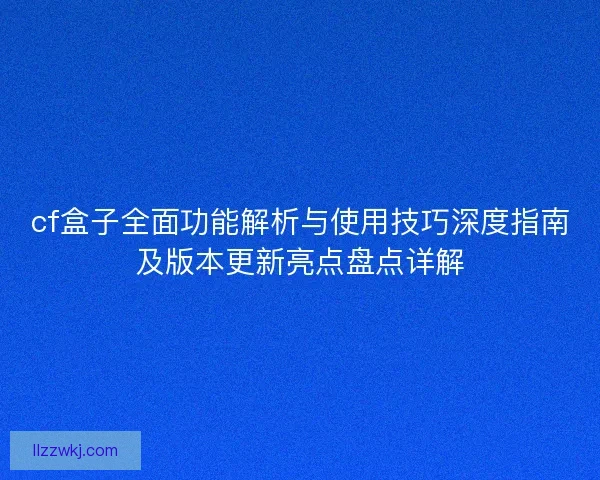 cf盒子全面功能解析与使用技巧深度指南及版本更新亮点盘点详解