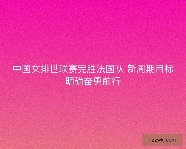 中国女排世联赛完胜法国队 新周期目标明确奋勇前行