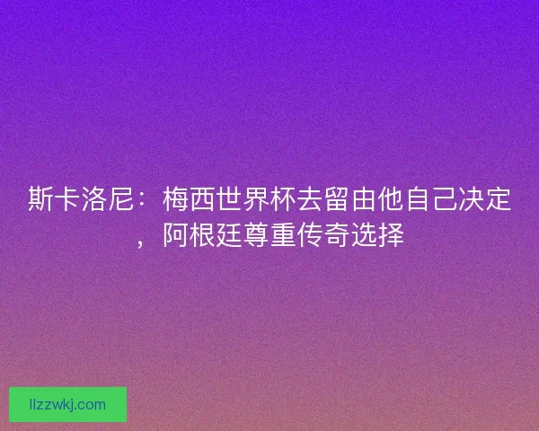 斯卡洛尼：梅西世界杯去留由他自己决定，阿根廷尊重传奇选择