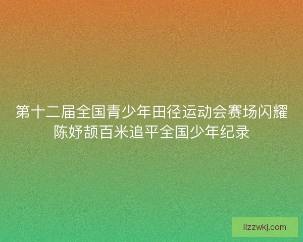 第十二届全国青少年田径运动会赛场闪耀陈妤颉百米追平全国少年纪录