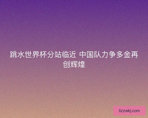 跳水世界杯分站临近 中国队力争多金再创辉煌