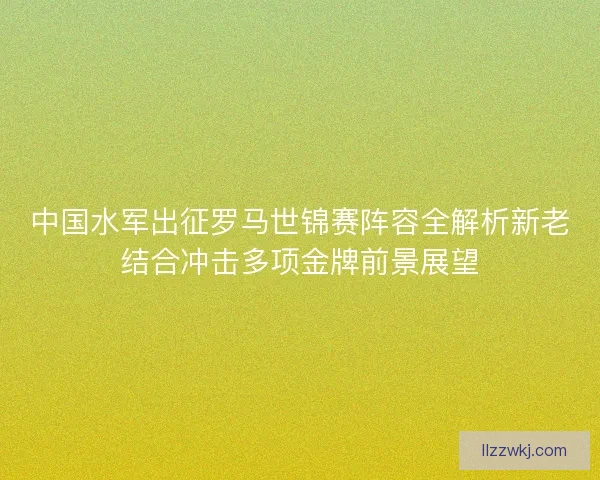 中国水军出征罗马世锦赛阵容全解析新老结合冲击多项金牌前景展望