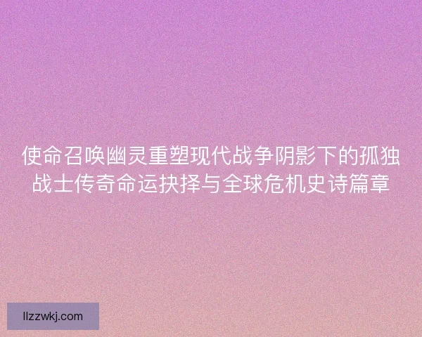 使命召唤幽灵重塑现代战争阴影下的孤独战士传奇命运抉择与全球危机史诗篇章