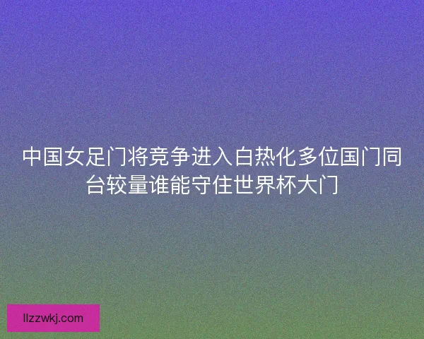 中国女足门将竞争进入白热化多位国门同台较量谁能守住世界杯大门